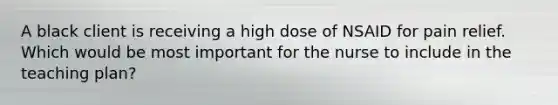 A black client is receiving a high dose of NSAID for pain relief. Which would be most important for the nurse to include in the teaching plan?