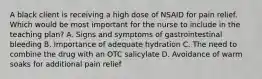 A black client is receiving a high dose of NSAID for pain relief. Which would be most important for the nurse to include in the teaching plan? A. Signs and symptoms of gastrointestinal bleeding B. Importance of adequate hydration C. The need to combine the drug with an OTC salicylate D. Avoidance of warm soaks for additional pain relief