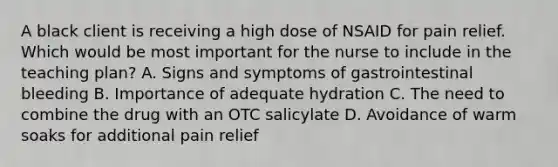 A black client is receiving a high dose of NSAID for pain relief. Which would be most important for the nurse to include in the teaching plan? A. Signs and symptoms of gastrointestinal bleeding B. Importance of adequate hydration C. The need to combine the drug with an OTC salicylate D. Avoidance of warm soaks for additional pain relief