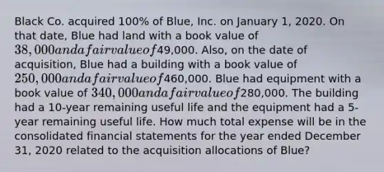 Black Co. acquired 100% of Blue, Inc. on January 1, 2020. On that date, Blue had land with a book value of 38,000 and a fair value of49,000. Also, on the date of acquisition, Blue had a building with a book value of 250,000 and a fair value of460,000. Blue had equipment with a book value of 340,000 and a fair value of280,000. The building had a 10-year remaining useful life and the equipment had a 5-year remaining useful life. How much total expense will be in the consolidated financial statements for the year ended December 31, 2020 related to the acquisition allocations of Blue?