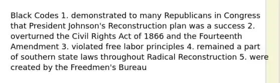 Black Codes 1. demonstrated to many Republicans in Congress that President Johnson's Reconstruction plan was a success 2. overturned the Civil Rights Act of 1866 and the Fourteenth Amendment 3. violated free labor principles 4. remained a part of southern state laws throughout Radical Reconstruction 5. were created by the Freedmen's Bureau