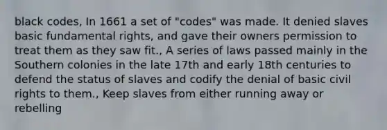 black codes, In 1661 a set of "codes" was made. It denied slaves basic fundamental rights, and gave their owners permission to treat them as they saw fit., A series of laws passed mainly in the Southern colonies in the late 17th and early 18th centuries to defend the status of slaves and codify the denial of basic civil rights to them., Keep slaves from either running away or rebelling