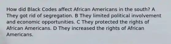 How did Black Codes affect <a href='https://www.questionai.com/knowledge/kktT1tbvGH-african-americans' class='anchor-knowledge'>african americans</a> in the south? A They got rid of segregation. B They limited political involvement and economic opportunities. C They protected the rights of African Americans. D They increased the rights of African Americans.