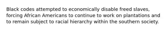 Black codes attempted to economically disable freed slaves, forcing African Americans to continue to work on plantations and to remain subject to racial hierarchy within the southern society.