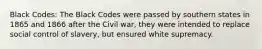 Black Codes: The Black Codes were passed by southern states in 1865 and 1866 after the Civil war, they were intended to replace social control of slavery, but ensured white supremacy.