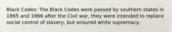 Black Codes: The Black Codes were passed by southern states in 1865 and 1866 after the Civil war, they were intended to replace social control of slavery, but ensured white supremacy.