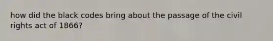 how did the black codes bring about the passage of the civil rights act of 1866?