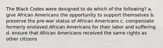 The Black Codes were designed to do which of the following? a. give African Americans the opportunity to support themselves b. preserve the pre-war status of African Americans c. compensate formerly enslaved African Americans for their labor and suffering d. ensure that African Americans received the same rights as other citizens