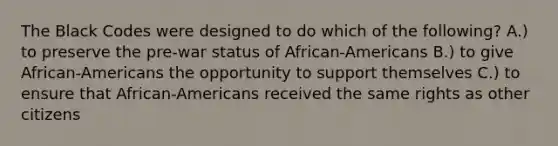 The Black Codes were designed to do which of the following? A.) to preserve the pre-war status of African-Americans B.) to give African-Americans the opportunity to support themselves C.) to ensure that African-Americans received the same rights as other citizens