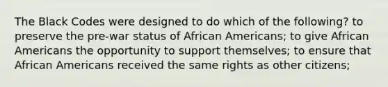 The Black Codes were designed to do which of the following? to preserve the pre-war status of African Americans; to give African Americans the opportunity to support themselves; to ensure that African Americans received the same rights as other citizens;