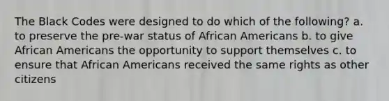 The Black Codes were designed to do which of the following? a. to preserve the pre-war status of African Americans b. to give African Americans the opportunity to support themselves c. to ensure that African Americans received the same rights as other citizens