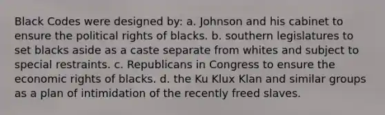 Black Codes were designed by: a. Johnson and his cabinet to ensure the political rights of blacks. b. southern legislatures to set blacks aside as a caste separate from whites and subject to special restraints. c. Republicans in Congress to ensure the economic rights of blacks. d. the Ku Klux Klan and similar groups as a plan of intimidation of the recently freed slaves.