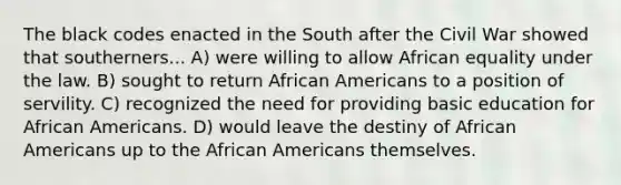 The black codes enacted in the South after the Civil War showed that southerners... A) were willing to allow African equality under the law. B) sought to return African Americans to a position of servility. C) recognized the need for providing basic education for African Americans. D) would leave the destiny of African Americans up to the African Americans themselves.