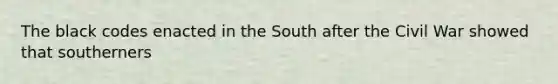 The black codes enacted in the South after the Civil War showed that southerners