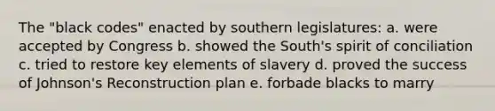 The "black codes" enacted by southern legislatures: a. were accepted by Congress b. showed the South's spirit of conciliation c. tried to restore key elements of slavery d. proved the success of Johnson's Reconstruction plan e. forbade blacks to marry