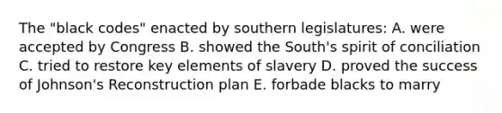 The "black codes" enacted by southern legislatures: A. were accepted by Congress B. showed the South's spirit of conciliation C. tried to restore key elements of slavery D. proved the success of Johnson's Reconstruction plan E. forbade blacks to marry