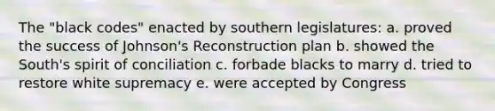 The "black codes" enacted by southern legislatures: a. proved the success of Johnson's Reconstruction plan b. showed the South's spirit of conciliation c. forbade blacks to marry d. tried to restore white supremacy e. were accepted by Congress