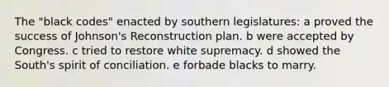 The "black codes" enacted by southern legislatures: a proved the success of Johnson's Reconstruction plan. b were accepted by Congress. c tried to restore white supremacy. d showed the South's spirit of conciliation. e forbade blacks to marry.