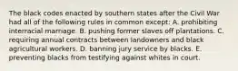 The black codes enacted by southern states after the Civil War had all of the following rules in common except: A. prohibiting interracial marriage. B. pushing former slaves off plantations. C. requiring annual contracts between landowners and black agricultural workers. D. banning jury service by blacks. E. preventing blacks from testifying against whites in court.