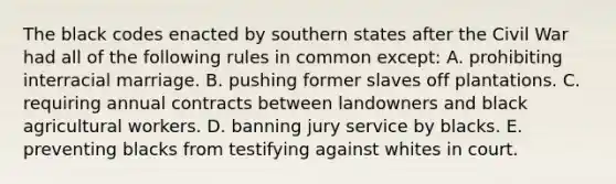 The black codes enacted by southern states after the Civil War had all of the following rules in common except: A. prohibiting interracial marriage. B. pushing former slaves off plantations. C. requiring annual contracts between landowners and black agricultural workers. D. banning jury service by blacks. E. preventing blacks from testifying against whites in court.