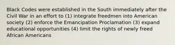 Black Codes were established in the South immediately after the Civil War in an effort to (1) integrate freedmen into American society (2) enforce the Emancipation Proclamation (3) expand educational opportunities (4) limit the rights of newly freed African Americans