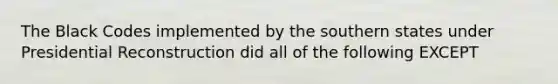 The Black Codes implemented by the southern states under Presidential Reconstruction did all of the following EXCEPT