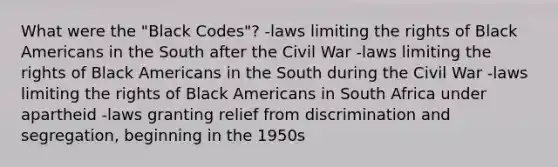 What were the "Black Codes"? -laws limiting the rights of Black Americans in the South after the Civil War -laws limiting the rights of Black Americans in the South during the Civil War -laws limiting the rights of Black Americans in South Africa under apartheid -laws granting relief from discrimination and segregation, beginning in the 1950s