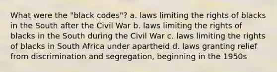 What were the "black codes"? a. laws limiting the rights of blacks in the South after the Civil War b. laws limiting the rights of blacks in the South during the Civil War c. laws limiting the rights of blacks in South Africa under apartheid d. laws granting relief from discrimination and segregation, beginning in the 1950s