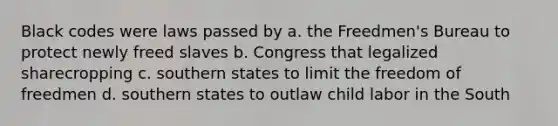 Black codes were laws passed by a. the Freedmen's Bureau to protect newly freed slaves b. Congress that legalized sharecropping c. southern states to limit the freedom of freedmen d. southern states to outlaw child labor in the South