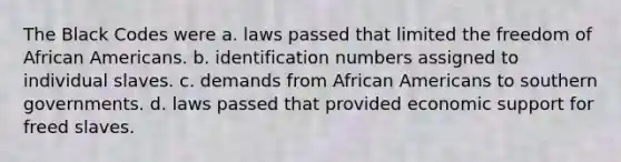 The Black Codes were a. laws passed that limited the freedom of African Americans. b. identification numbers assigned to individual slaves. c. demands from African Americans to southern governments. d. laws passed that provided economic support for freed slaves.