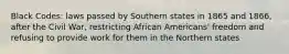 Black Codes: laws passed by Southern states in 1865 and 1866, after the Civil War, restricting African Americans' freedom and refusing to provide work for them in the Northern states