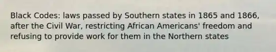 Black Codes: laws passed by Southern states in 1865 and 1866, after the Civil War, restricting African Americans' freedom and refusing to provide work for them in the Northern states