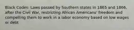 Black Codes: Laws passed by Southern states in 1865 and 1866, after the Civil War, restricting African Americans' freedom and compelling them to work in a labor economy based on low wages or debt