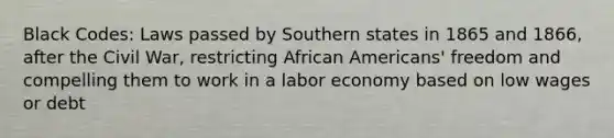 Black Codes: Laws passed by Southern states in 1865 and 1866, after the Civil War, restricting African Americans' freedom and compelling them to work in a labor economy based on low wages or debt