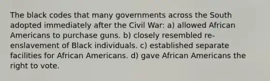 The black codes that many governments across the South adopted immediately after the Civil War: a) allowed African Americans to purchase guns. b) closely resembled re-enslavement of Black individuals. c) established separate facilities for African Americans. d) gave African Americans the right to vote.