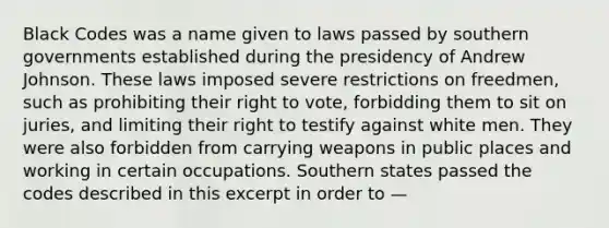 Black Codes was a name given to laws passed by southern governments established during the presidency of Andrew Johnson. These laws imposed severe restrictions on freedmen, such as prohibiting their right to vote, forbidding them to sit on juries, and limiting their right to testify against white men. They were also forbidden from carrying weapons in public places and working in certain occupations. Southern states passed the codes described in this excerpt in order to —