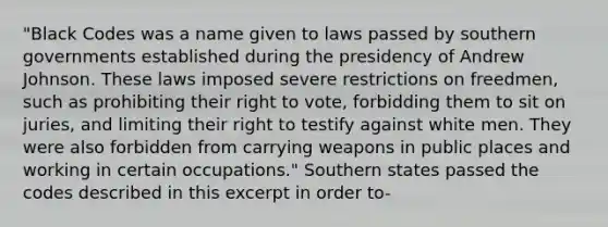 "Black Codes was a name given to laws passed by southern governments established during the presidency of Andrew Johnson. These laws imposed severe restrictions on freedmen, such as prohibiting their right to vote, forbidding them to sit on juries, and limiting their right to testify against white men. They were also forbidden from carrying weapons in public places and working in certain occupations." Southern states passed the codes described in this excerpt in order to-