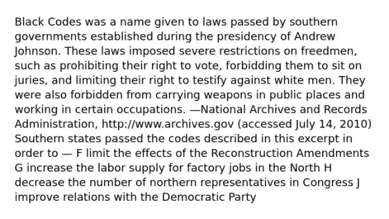 Black Codes was a name given to laws passed by southern governments established during the presidency of Andrew Johnson. These laws imposed severe restrictions on freedmen, such as prohibiting their right to vote, forbidding them to sit on juries, and limiting their right to testify against white men. They were also forbidden from carrying weapons in public places and working in certain occupations. —National Archives and Records Administration, http://www.archives.gov (accessed July 14, 2010) Southern states passed the codes described in this excerpt in order to — F limit the effects of the Reconstruction Amendments G increase the labor supply for factory jobs in the North H decrease the number of northern representatives in Congress J improve relations with the Democratic Party