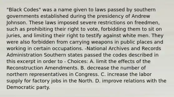 "Black Codes" was a name given to laws passed by southern governments established during the presidency of Andrew Johnson. These laws imposed severe restrictions on freedmen, such as prohibiting their right to vote, forbidding them to sit on juries, and limiting their right to testify against white men. They were also forbidden from carrying weapons in public places and working in certain occupations. -National Archives and Records Administration Southern states passed the codes described in this excerpt in order to - Choices: A. limit the effects of the Reconstruction Amendments. B. decrease the number of northern representatives in Congress. C. increase the labor supply for factory jobs in the North. D. improve relations with the Democratic party.