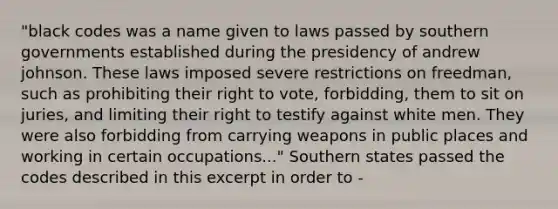 "black codes was a name given to laws passed by southern governments established during the presidency of andrew johnson. These laws imposed severe restrictions on freedman, such as prohibiting their right to vote, forbidding, them to sit on juries, and limiting their right to testify against white men. They were also forbidding from carrying weapons in public places and working in certain occupations..." Southern states passed the codes described in this excerpt in order to -