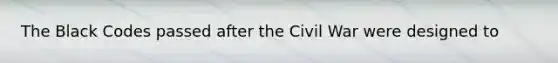 The Black Codes passed after the Civil War were designed to