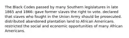 The Black Codes passed by many Southern legislatures in late 1865 and 1866: gave former slaves the right to vote. declared that slaves who fought in the Union Army should be prosecuted. distributed abandoned plantation land to African Americans. restricted the social and economic opportunities of many African Americans.