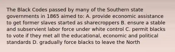 The Black Codes passed by many of the Southern state governments in 1865 aimed to: A. provide economic assistance to get former slaves started as sharecroppers B. ensure a stable and subservient labor force under white control C. permit blacks to vote if they met all the educational, economic and political standards D. gradually force blacks to leave the North