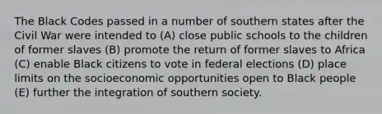 The Black Codes passed in a number of southern states after the Civil War were intended to (A) close public schools to the children of former slaves (B) promote the return of former slaves to Africa (C) enable Black citizens to vote in federal elections (D) place limits on the socioeconomic opportunities open to Black people (E) further the integration of southern society.