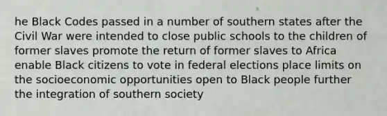 he Black Codes passed in a number of southern states after the Civil War were intended to close public schools to the children of former slaves promote the return of former slaves to Africa enable Black citizens to vote in federal elections place limits on the socioeconomic opportunities open to Black people further the integration of southern society