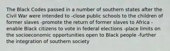 The Black Codes passed in a number of southern states after the Civil War were intended to -close public schools to the children of former slaves -promote the return of former slaves to Africa -enable Black citizens to vote in federal elections -place limits on the socioeconomic opportunities open to Black people -further the integration of southern society