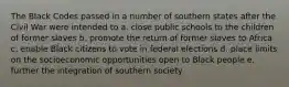 The Black Codes passed in a number of southern states after the Civil War were intended to a. close public schools to the children of former slaves b. promote the return of former slaves to Africa c. enable Black citizens to vote in federal elections d. place limits on the socioeconomic opportunities open to Black people e. further the integration of southern society