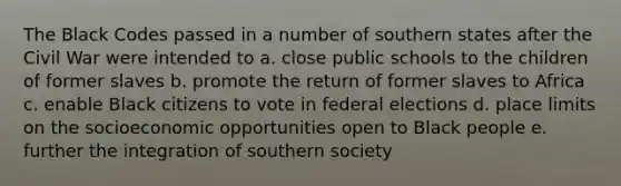 The Black Codes passed in a number of southern states after the Civil War were intended to a. close public schools to the children of former slaves b. promote the return of former slaves to Africa c. enable Black citizens to vote in federal elections d. place limits on the socioeconomic opportunities open to Black people e. further the integration of southern society