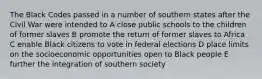 The Black Codes passed in a number of southern states after the Civil War were intended to A close public schools to the children of former slaves B promote the return of former slaves to Africa C enable Black citizens to vote in federal elections D place limits on the socioeconomic opportunities open to Black people E further the integration of southern society