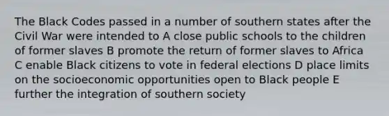 The Black Codes passed in a number of southern states after the Civil War were intended to A close public schools to the children of former slaves B promote the return of former slaves to Africa C enable Black citizens to vote in federal elections D place limits on the socioeconomic opportunities open to Black people E further the integration of southern society